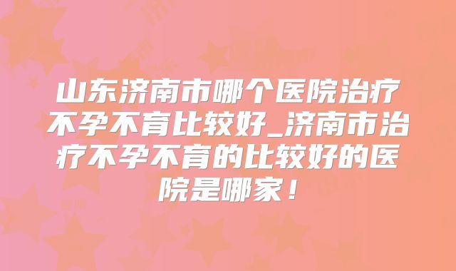 山东济南市哪个医院治疗不孕不育比较好_济南市治疗不孕不育的比较好的医院是哪家!