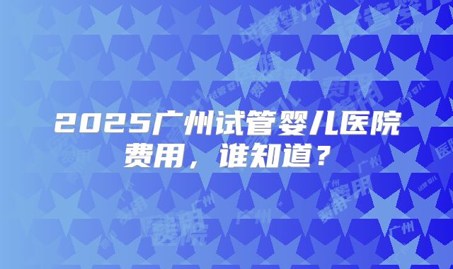 2025广州试管婴儿医院费用，谁知道？