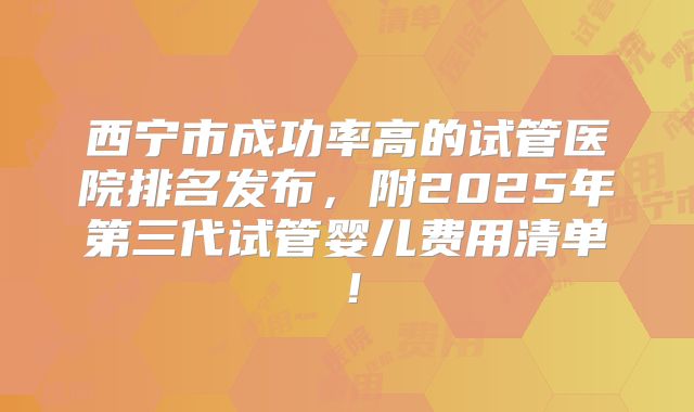 西宁市成功率高的试管医院排名发布,附2025年第三代试管婴儿费用清单!