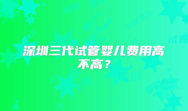 深圳三代试管婴儿费用高不高?