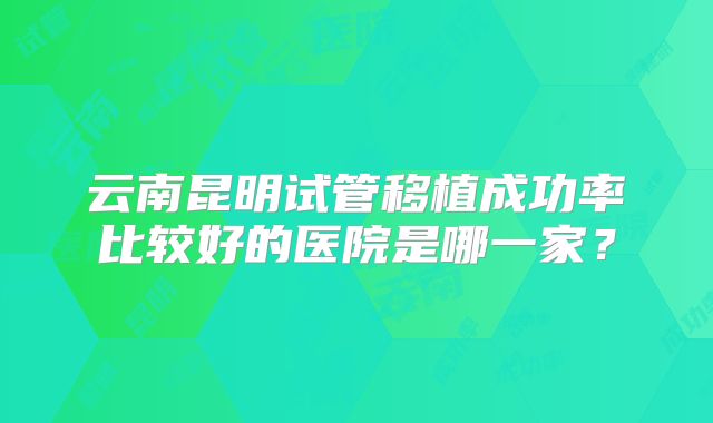 云南昆明试管移植成功率比较好的医院是哪一家?