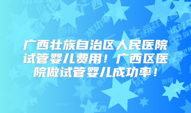 广西壮族自治区人民医院试管婴儿费用！广西区医院做试管婴儿成功率！