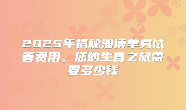 2025年揭秘淄博单身试管费用,您的生育之旅需要多少钱