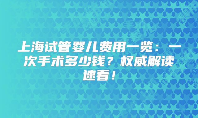 上海试管婴儿费用一览:一次手术多少钱?权威解读速看!