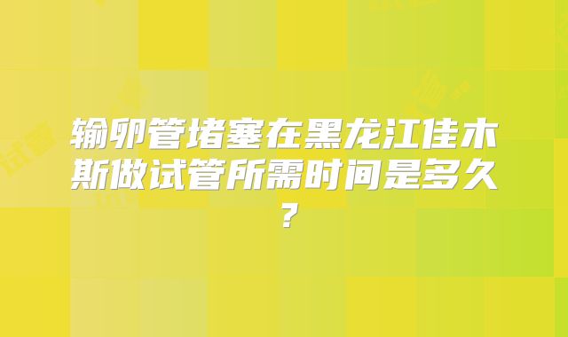 输卵管堵塞在黑龙江佳木斯做试管所需时间是多久?