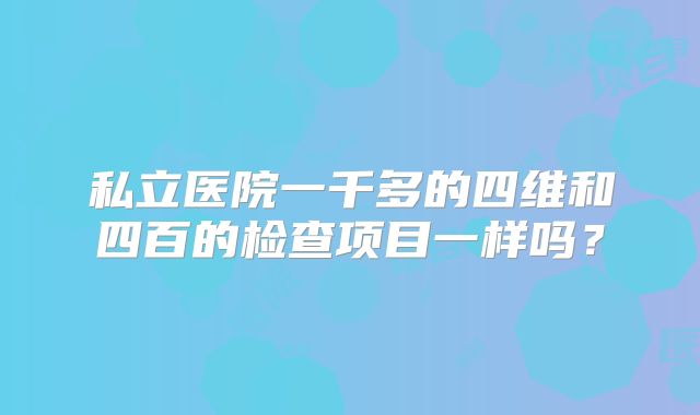 私立医院一千多的四维和四百的检查项目一样吗?
