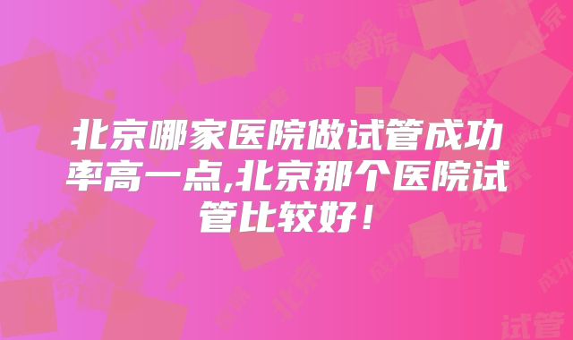 北京哪家医院做试管成功率高一点,北京那个医院试管比较好！