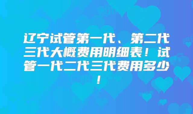 辽宁试管第一代、第二代三代大概费用明细表！试管一代二代三代费用多少！