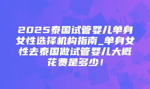 2025泰国试管婴儿单身女性选择机构指南_单身女性去泰国做试管婴儿大概花费是多少！