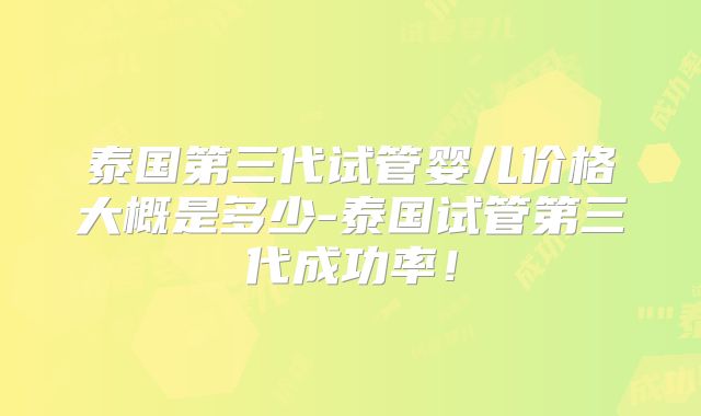 泰国第三代试管婴儿价格大概是多少-泰国试管第三代成功率！