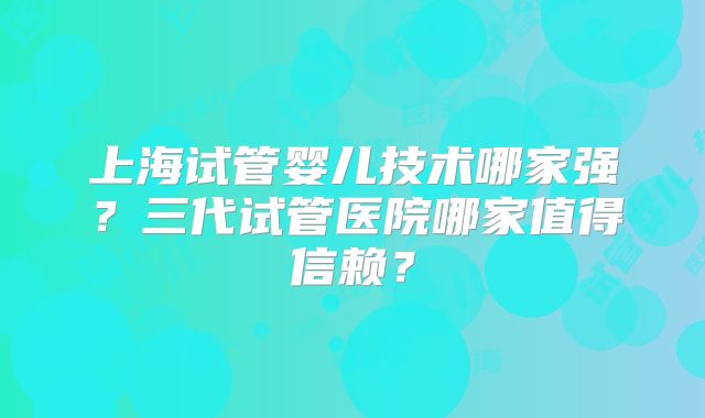 上海试管婴儿技术哪家强？三代试管医院哪家值得信赖？