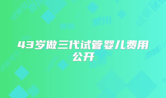 43岁做三代试管婴儿费用公开