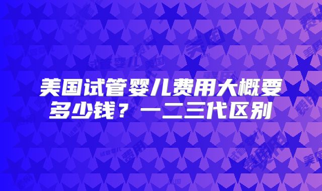 美国试管婴儿费用大概要多少钱？一二三代区别