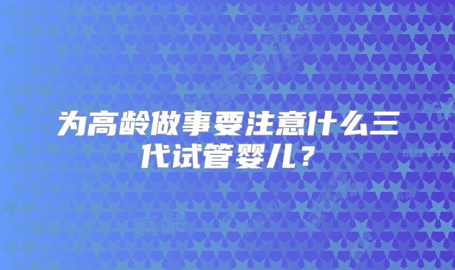 为高龄做事要注意什么三代试管婴儿？