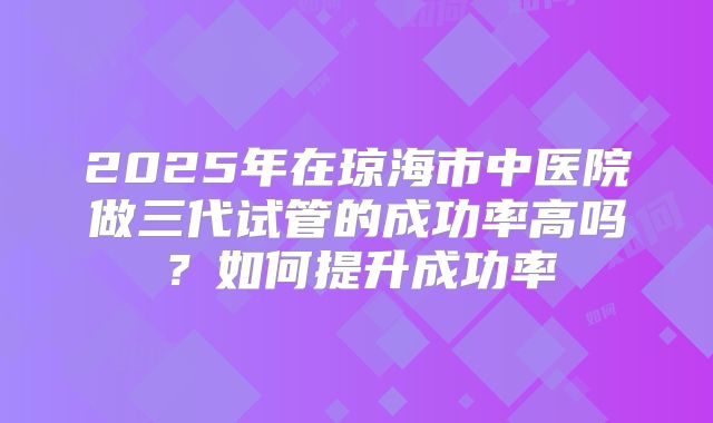 2025年在琼海市中医院做三代试管的成功率高吗？如何提升成功率