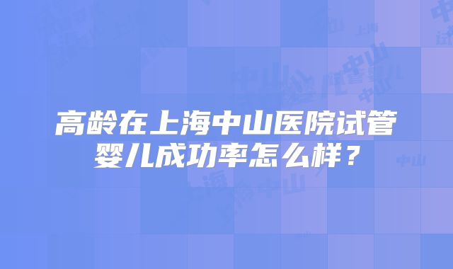 高龄在上海中山医院试管婴儿成功率怎么样?