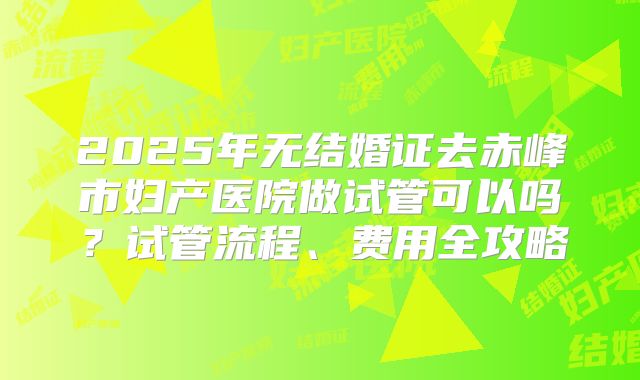 2025年无结婚证去赤峰市妇产医院做试管可以吗?试管流程、费用全攻略
