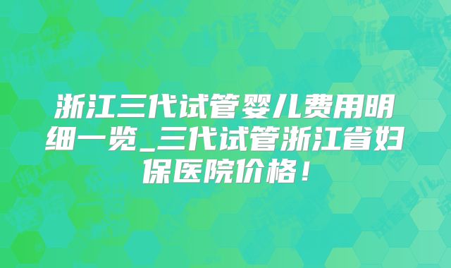 浙江三代试管婴儿费用明细一览_三代试管浙江省妇保医院价格！
