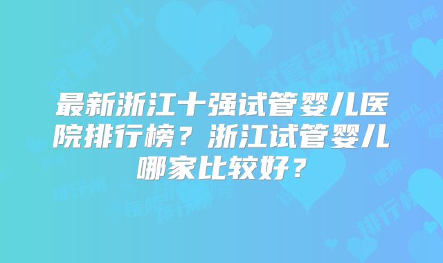最新浙江十强试管婴儿医院排行榜？浙江试管婴儿哪家比较好？