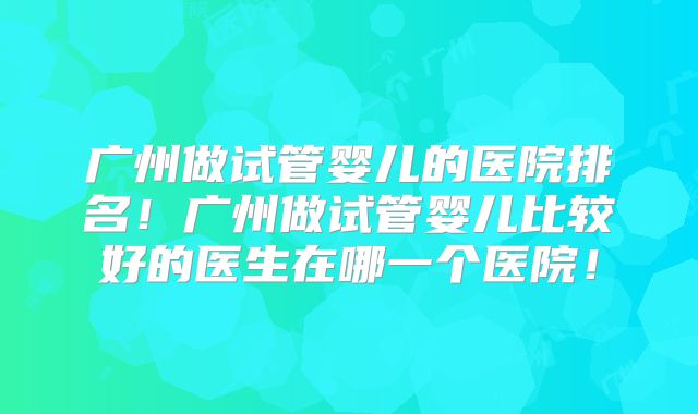 广州做试管婴儿的医院排名!广州做试管婴儿比较好的医生在哪一个医院!
