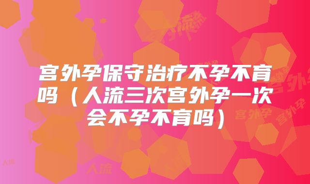 宫外孕保守治疗不孕不育吗(人流三次宫外孕一次会不孕不育吗)