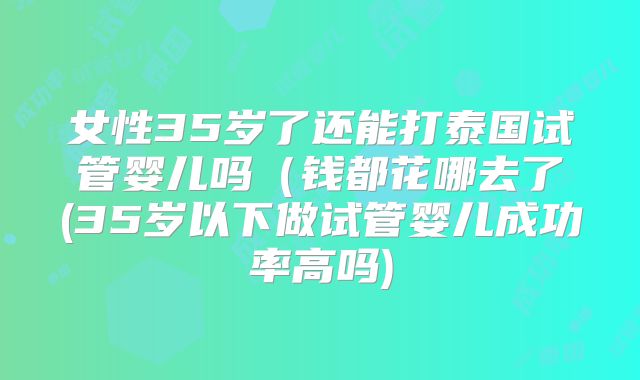 女性35岁了还能打泰国试管婴儿吗（钱都花哪去了(35岁以下做试管婴儿成功率高吗)