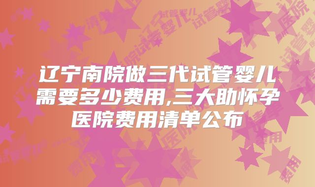 辽宁南院做三代试管婴儿需要多少费用,三大助怀孕医院费用清单公布
