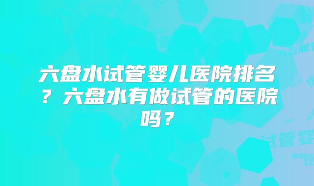 六盘水试管婴儿医院排名?六盘水有做试管的医院吗?