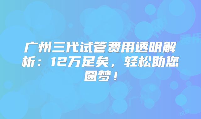广州三代试管费用透明解析：12万足矣，轻松助您圆梦！
