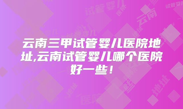 云南三甲试管婴儿医院地址,云南试管婴儿哪个医院好一些！
