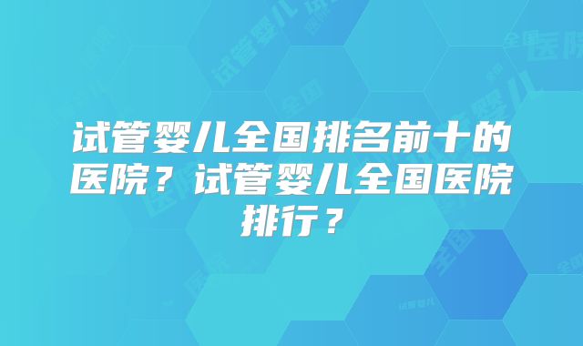 试管婴儿全国排名前十的医院?试管婴儿全国医院排行?