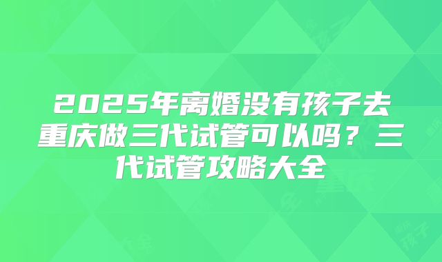 2025年离婚没有孩子去重庆做三代试管可以吗？三代试管攻略大全
