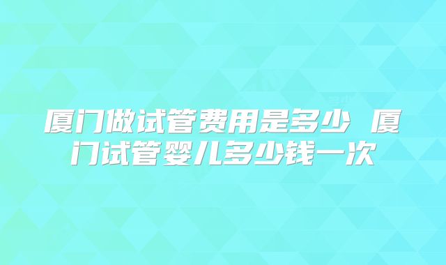 厦门做试管费用是多少 厦门试管婴儿多少钱一次