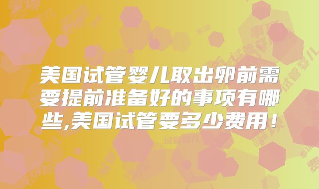 美国试管婴儿取出卵前需要提前准备好的事项有哪些,美国试管要多少费用!