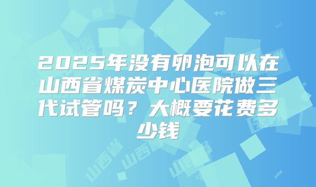 2025年没有卵泡可以在山西省煤炭中心医院做三代试管吗？大概要花费多少钱