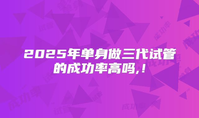 2025年单身做三代试管的成功率高吗,！