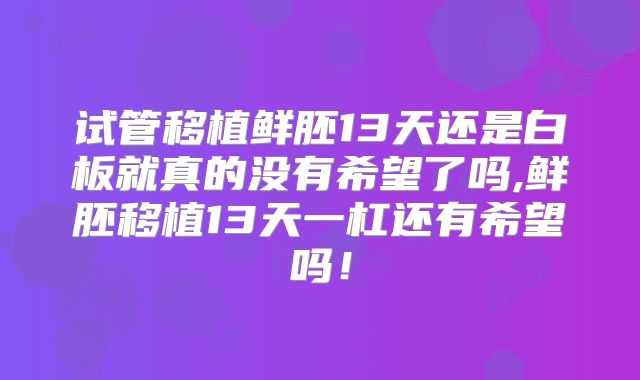 试管移植鲜胚13天还是白板就真的没有希望了吗,鲜胚移植13天一杠还有希望吗！