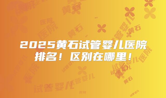 2025黄石试管婴儿医院排名!区别在哪里!