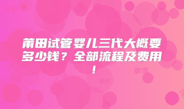 莆田试管婴儿三代大概要多少钱？全部流程及费用！