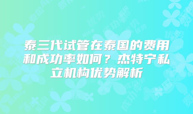 泰三代试管在泰国的费用和成功率如何？杰特宁私立机构优势解析
