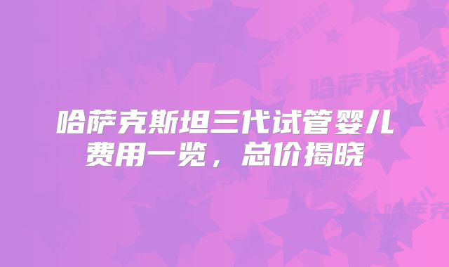 哈萨克斯坦三代试管婴儿费用一览，总价揭晓