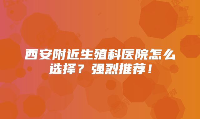 西安附近生殖科医院怎么选择？强烈推荐！