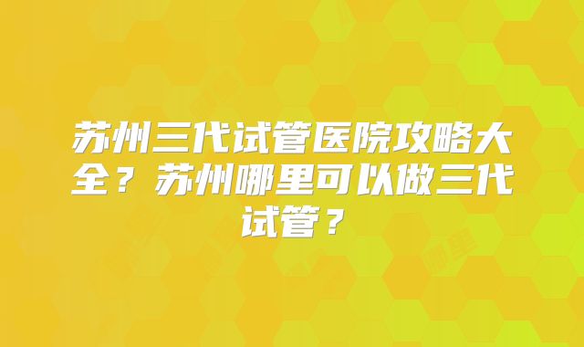 苏州三代试管医院攻略大全?苏州哪里可以做三代试管?