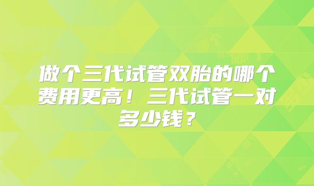 做个三代试管双胎的哪个费用更高！三代试管一对多少钱？