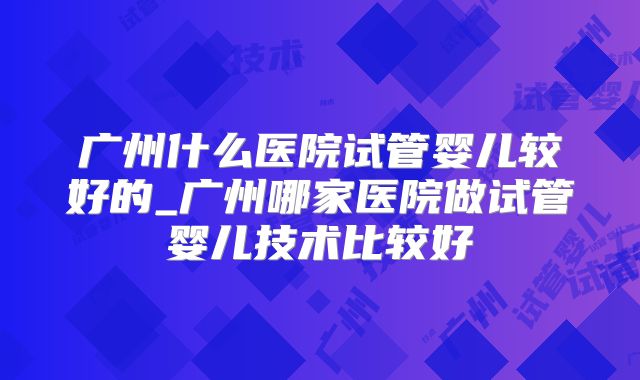 广州什么医院试管婴儿较好的_广州哪家医院做试管婴儿技术比较好