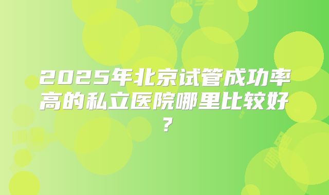 2025年北京试管成功率高的私立医院哪里比较好？