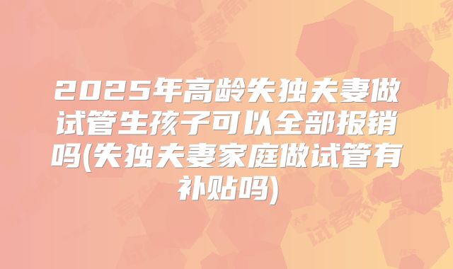 2025年高龄失独夫妻做试管生孩子可以全部报销吗(失独夫妻家庭做试管有补贴吗)