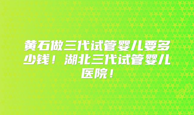 黄石做三代试管婴儿要多少钱！湖北三代试管婴儿医院！