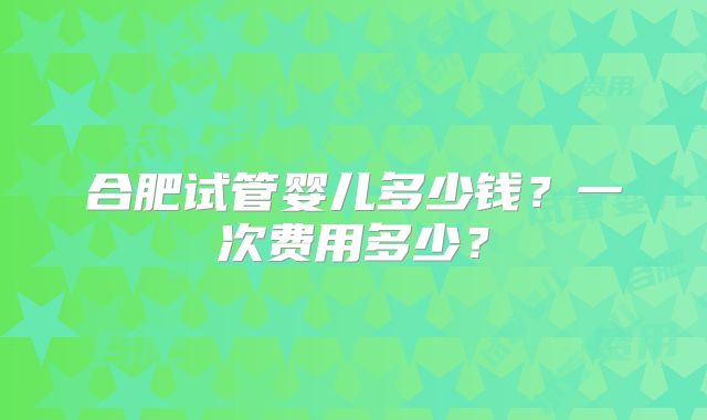 合肥试管婴儿多少钱?一次费用多少?