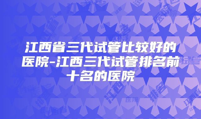 江西省三代试管比较好的医院-江西三代试管排名前十名的医院